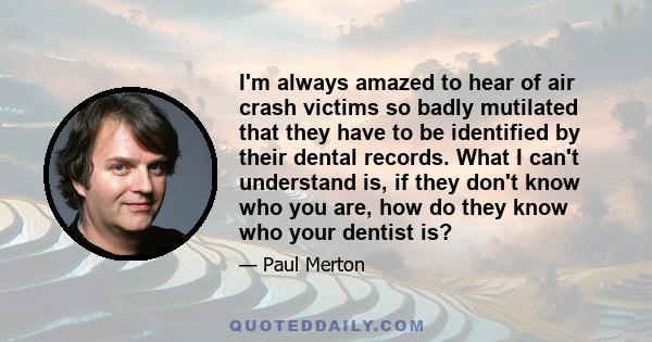 I'm always amazed to hear of air crash victims so badly mutilated that they have to be identified by their dental records. What I can't understand is, if they don't know who you are, how do they know who your dentist is?