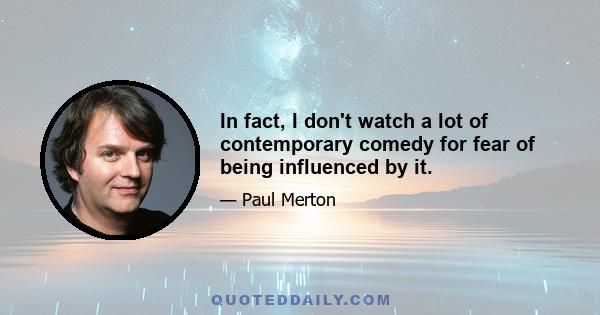 In fact, I don't watch a lot of contemporary comedy for fear of being influenced by it.