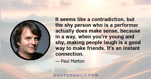 It seems like a contradiction, but the shy person who is a performer actually does make sense, because in a way, when you're young and shy, making people laugh is a good way to make friends. It's an instant connection.