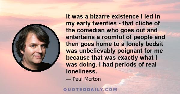 It was a bizarre existence I led in my early twenties - that cliche of the comedian who goes out and entertains a roomful of people and then goes home to a lonely bedsit was unbelievably poignant for me because that was 