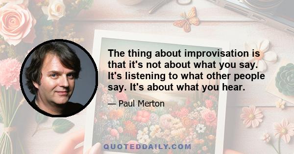 The thing about improvisation is that it's not about what you say. It's listening to what other people say. It's about what you hear.