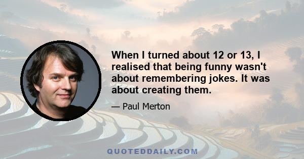 When I turned about 12 or 13, I realised that being funny wasn't about remembering jokes. It was about creating them.