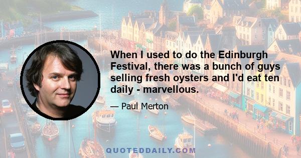 When I used to do the Edinburgh Festival, there was a bunch of guys selling fresh oysters and I'd eat ten daily - marvellous.