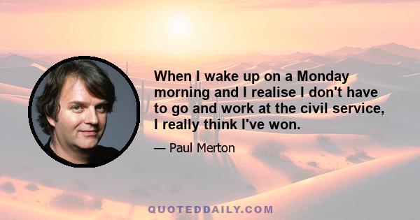 When I wake up on a Monday morning and I realise I don't have to go and work at the civil service, I really think I've won.