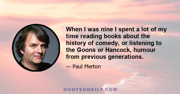 When I was nine I spent a lot of my time reading books about the history of comedy, or listening to the Goons or Hancock, humour from previous generations.