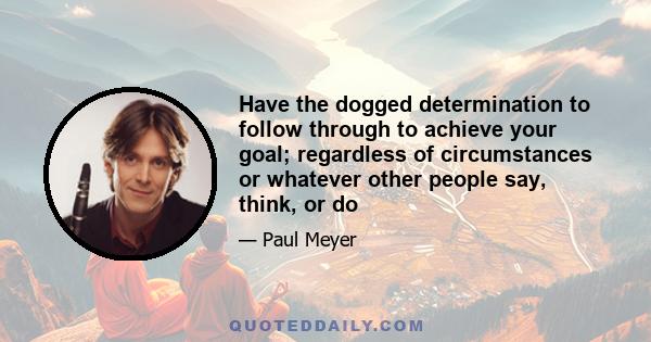 Have the dogged determination to follow through to achieve your goal; regardless of circumstances or whatever other people say, think, or do