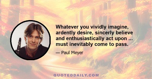 Whatever you vividly imagine, ardently desire, sincerly believe and enthusiastically act upon ... must inevitably come to pass.