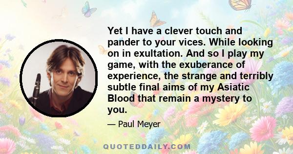 Yet I have a clever touch and pander to your vices. While looking on in exultation. And so I play my game, with the exuberance of experience, the strange and terribly subtle final aims of my Asiatic Blood that remain a