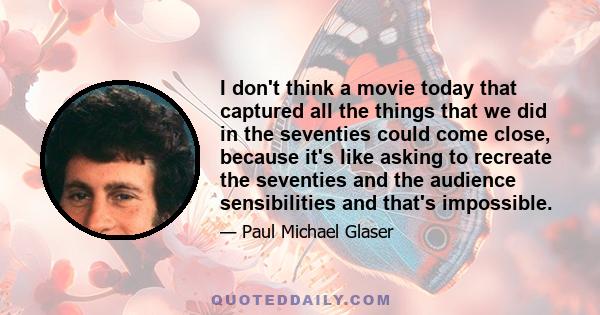 I don't think a movie today that captured all the things that we did in the seventies could come close, because it's like asking to recreate the seventies and the audience sensibilities and that's impossible.