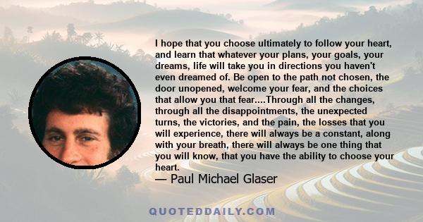 I hope that you choose ultimately to follow your heart, and learn that whatever your plans, your goals, your dreams, life will take you in directions you haven't even dreamed of. Be open to the path not chosen, the door 