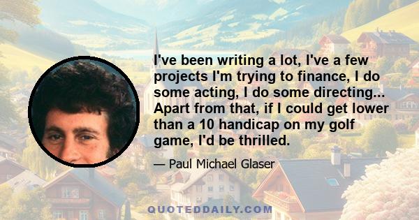 I've been writing a lot, I've a few projects I'm trying to finance, I do some acting, I do some directing... Apart from that, if I could get lower than a 10 handicap on my golf game, I'd be thrilled.