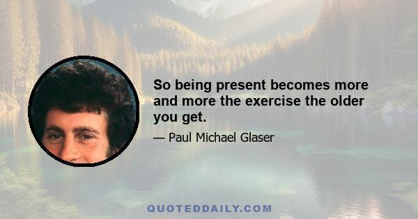 So being present becomes more and more the exercise the older you get.