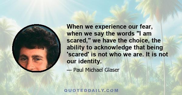 When we experience our fear, when we say the words I am scared, we have the choice, the ability to acknowledge that being 'scared' is not who we are. It is not our identity.