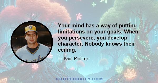 Your mind has a way of putting limitations on your goals. When you persevere, you develop character. Nobody knows their ceiling.