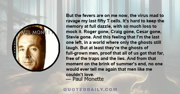 But the fevers are on me now, the virus mad to ravage my last fifty T cells. It's hard to keep the memory at full dazzle, with so much loss to mock it. Roger gone, Craig gone, Cesar gone, Stevie gone. And this feeling