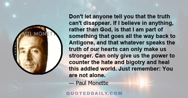 Don't let anyone tell you that the truth can't disappear. If I believe in anything, rather than God, is that I am part of something that goes all the way back to Antigone, and that whatever speaks the truth of our