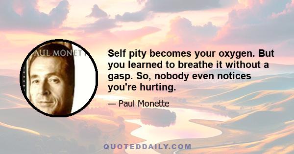 Self pity becomes your oxygen. But you learned to breathe it without a gasp. So, nobody even notices you're hurting.