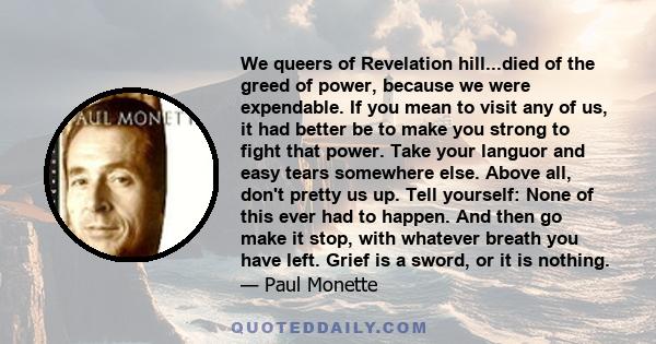 We queers of Revelation hill...died of the greed of power, because we were expendable. If you mean to visit any of us, it had better be to make you strong to fight that power. Take your languor and easy tears somewhere