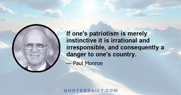 If one's patriotism is merely instinctive it is irrational and irresponsible, and consequently a danger to one's country.