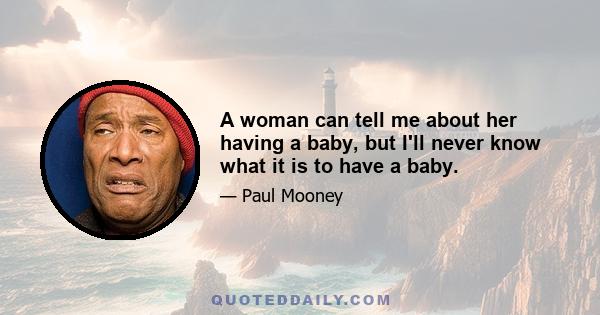 A woman can tell me about her having a baby, but I'll never know what it is to have a baby.