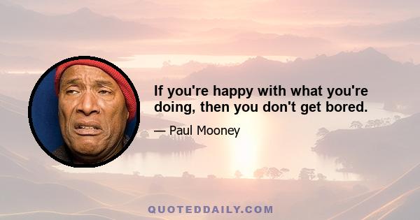 If you're happy with what you're doing, then you don't get bored.