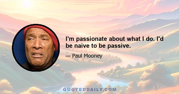 I'm passionate about what I do. I'd be naive to be passive.