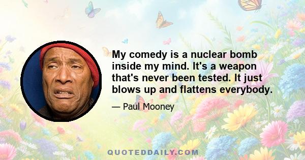 My comedy is a nuclear bomb inside my mind. It's a weapon that's never been tested. It just blows up and flattens everybody.