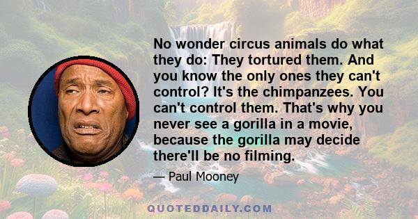 No wonder circus animals do what they do: They tortured them. And you know the only ones they can't control? It's the chimpanzees. You can't control them. That's why you never see a gorilla in a movie, because the