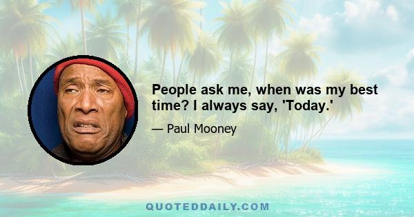 People ask me, when was my best time? I always say, 'Today.'