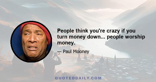 People think you're crazy if you turn money down... people worship money.