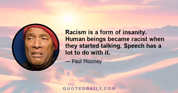 Racism is a form of insanity. Human beings became racist when they started talking. Speech has a lot to do with it.