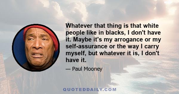 Whatever that thing is that white people like in blacks, I don't have it. Maybe it's my arrogance or my self-assurance or the way I carry myself, but whatever it is, I don't have it.