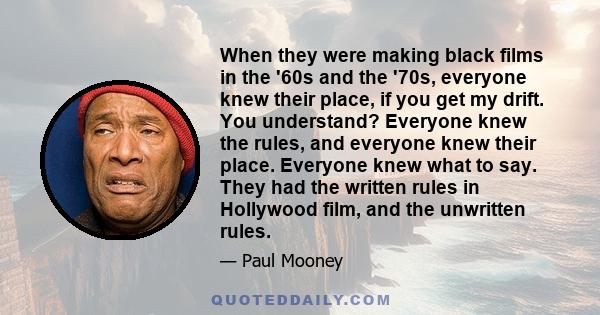 When they were making black films in the '60s and the '70s, everyone knew their place, if you get my drift. You understand? Everyone knew the rules, and everyone knew their place. Everyone knew what to say. They had the 