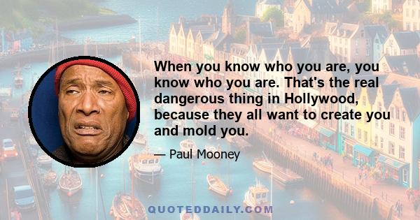 When you know who you are, you know who you are. That's the real dangerous thing in Hollywood, because they all want to create you and mold you.