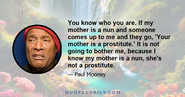 You know who you are. If my mother is a nun and someone comes up to me and they go, 'Your mother is a prostitute.' It is not going to bother me, because I know my mother is a nun, she's not a prostitute.