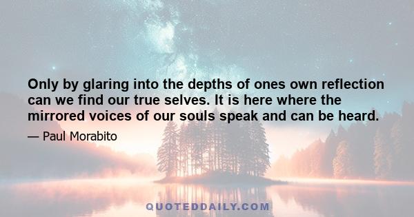 Only by glaring into the depths of ones own reflection can we find our true selves. It is here where the mirrored voices of our souls speak and can be heard.