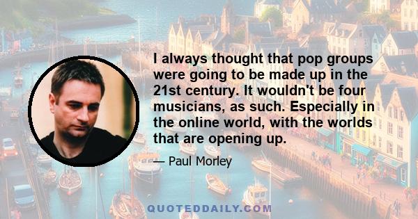 I always thought that pop groups were going to be made up in the 21st century. It wouldn't be four musicians, as such. Especially in the online world, with the worlds that are opening up.