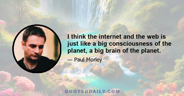 I think the internet and the web is just like a big consciousness of the planet, a big brain of the planet.