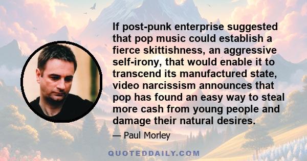 If post-punk enterprise suggested that pop music could establish a fierce skittishness, an aggressive self-irony, that would enable it to transcend its manufactured state, video narcissism announces that pop has found