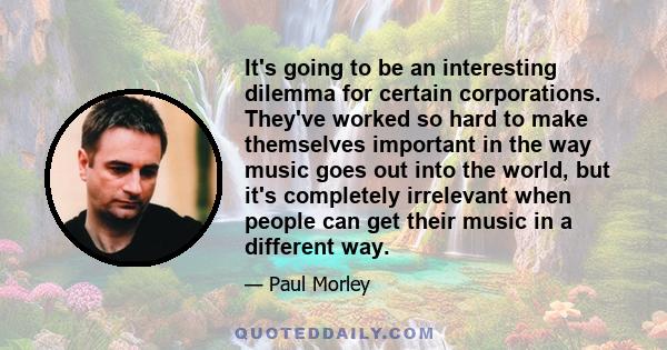 It's going to be an interesting dilemma for certain corporations. They've worked so hard to make themselves important in the way music goes out into the world, but it's completely irrelevant when people can get their