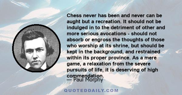 Chess never has been and never can be aught but a recreation. It should not be indulged in to the detriment of other and more serious avocations - should not absorb or engross the thoughts of those who worship at its