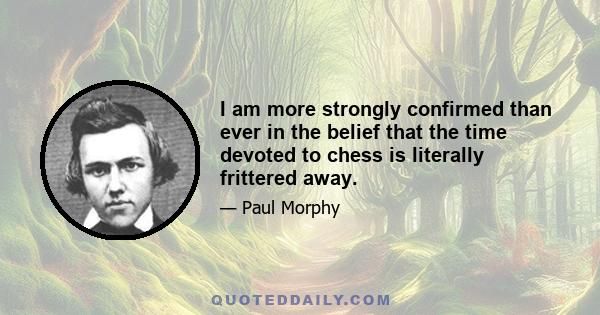 I am more strongly confirmed than ever in the belief that the time devoted to chess is literally frittered away.