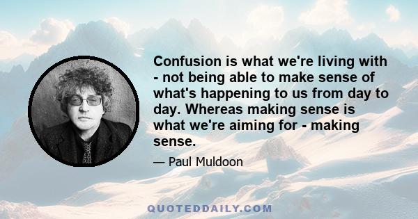 Confusion is what we're living with - not being able to make sense of what's happening to us from day to day. Whereas making sense is what we're aiming for - making sense.