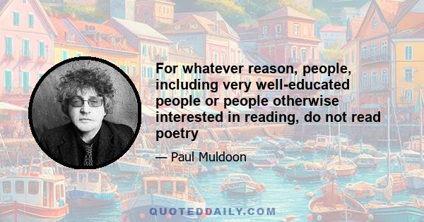 For whatever reason, people, including very well-educated people or people otherwise interested in reading, do not read poetry