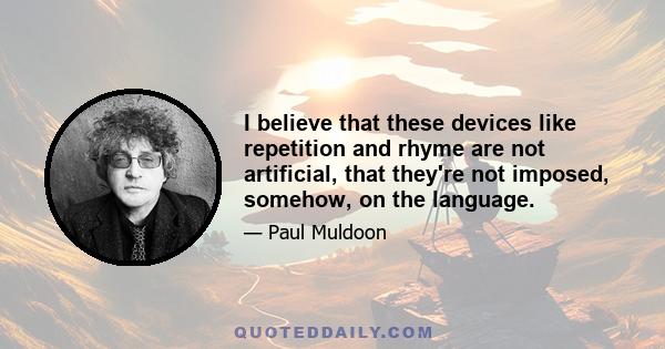 I believe that these devices like repetition and rhyme are not artificial, that they're not imposed, somehow, on the language.