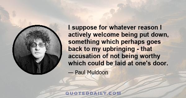 I suppose for whatever reason I actively welcome being put down, something which perhaps goes back to my upbringing - that accusation of not being worthy which could be laid at one's door.