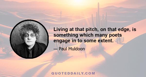 Living at that pitch, on that edge, is something which many poets engage in to some extent.