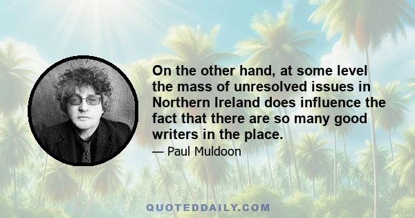 On the other hand, at some level the mass of unresolved issues in Northern Ireland does influence the fact that there are so many good writers in the place.