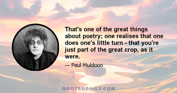 That's one of the great things about poetry; one realises that one does one's little turn - that you're just part of the great crop, as it were.