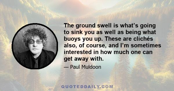 The ground swell is what’s going to sink you as well as being what buoys you up. These are clichés also, of course, and I’m sometimes interested in how much one can get away with.